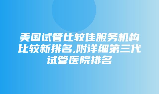 美国试管比较佳服务机构比较新排名,附详细第三代试管医院排名