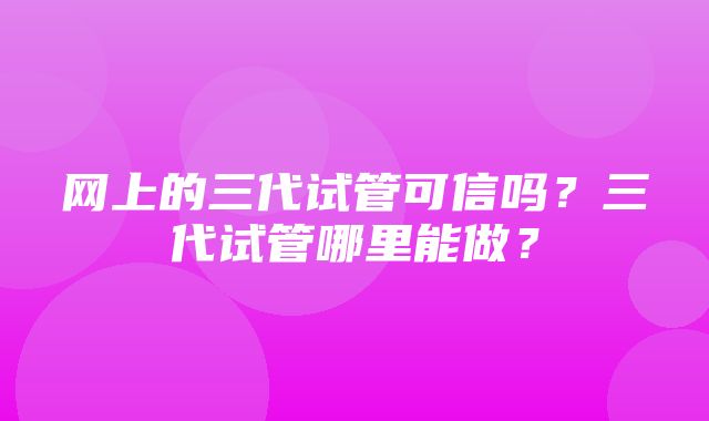 网上的三代试管可信吗？三代试管哪里能做？