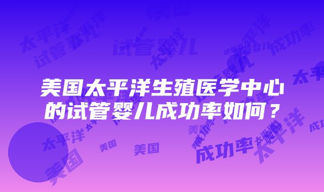 美国太平洋生殖医学中心的试管婴儿成功率如何？