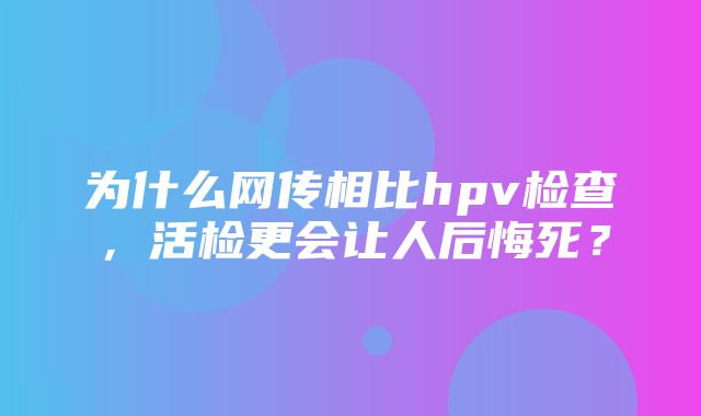 为什么网传相比hpv检查，活检更会让人后悔死？