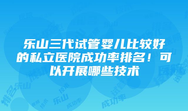 乐山三代试管婴儿比较好的私立医院成功率排名！可以开展哪些技术