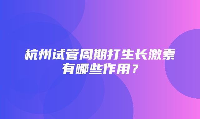 杭州试管周期打生长激素有哪些作用？