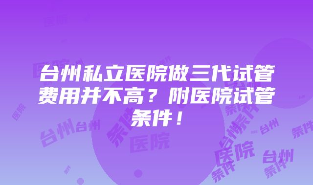 台州私立医院做三代试管费用并不高？附医院试管条件！