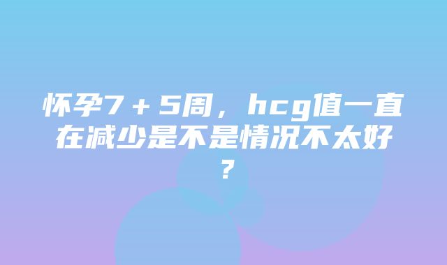 怀孕7＋5周，hcg值一直在减少是不是情况不太好？