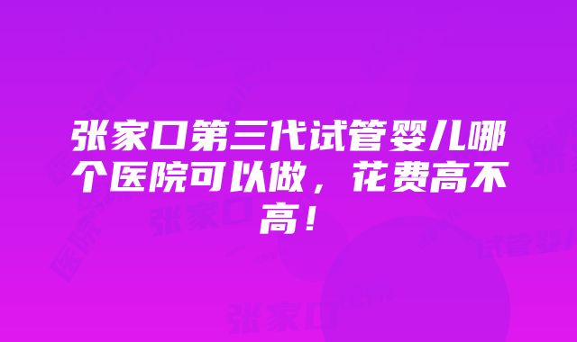 张家口第三代试管婴儿哪个医院可以做，花费高不高！