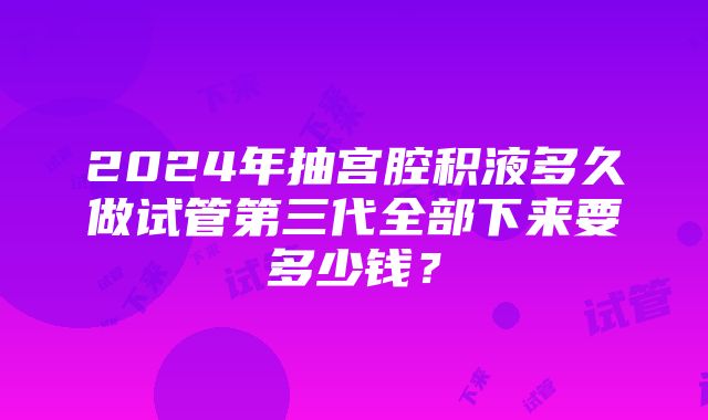 2024年抽宫腔积液多久做试管第三代全部下来要多少钱？