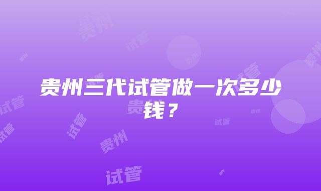 贵州三代试管做一次多少钱？