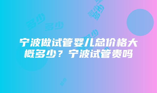 宁波做试管婴儿总价格大概多少？宁波试管贵吗