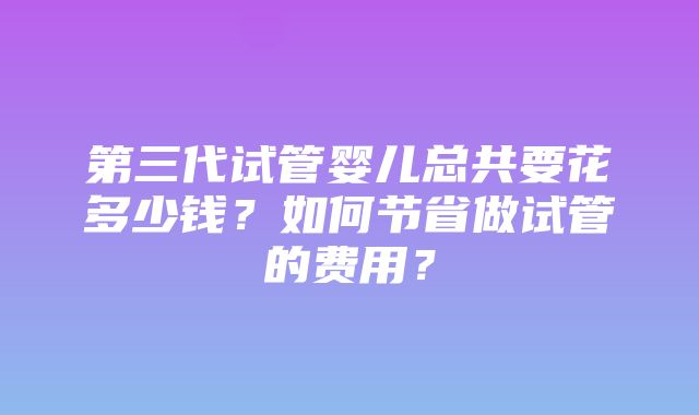 第三代试管婴儿总共要花多少钱？如何节省做试管的费用？