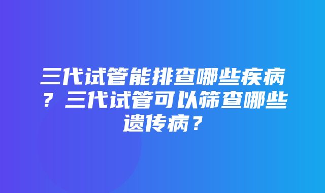 三代试管能排查哪些疾病？三代试管可以筛查哪些遗传病？