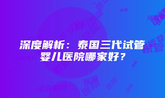 深度解析：泰国三代试管婴儿医院哪家好？