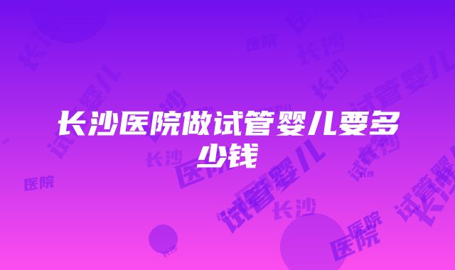 长沙医院做试管婴儿要多少钱