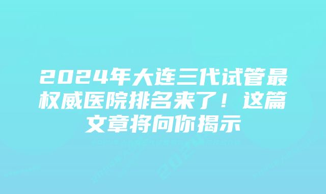 2024年大连三代试管最权威医院排名来了！这篇文章将向你揭示