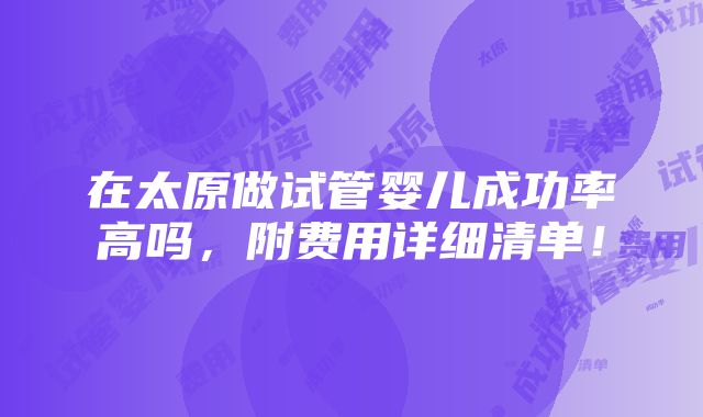 在太原做试管婴儿成功率高吗，附费用详细清单！