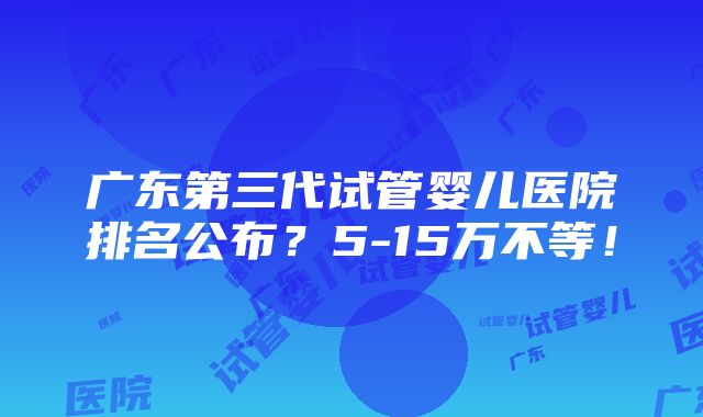 广东第三代试管婴儿医院排名公布？5-15万不等！