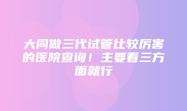 大同做三代试管比较厉害的医院查询！主要看三方面就行