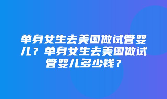 单身女生去美国做试管婴儿？单身女生去美国做试管婴儿多少钱？