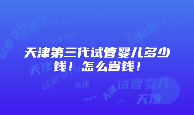 天津第三代试管婴儿多少钱！怎么省钱！