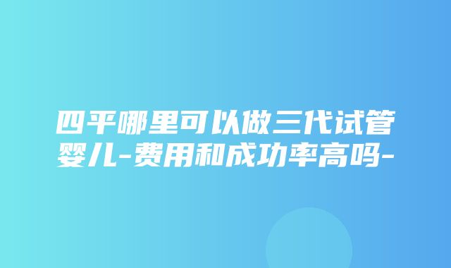 四平哪里可以做三代试管婴儿-费用和成功率高吗-