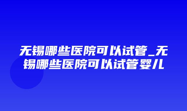 无锡哪些医院可以试管_无锡哪些医院可以试管婴儿