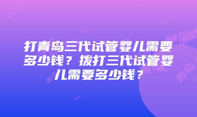 打青岛三代试管婴儿需要多少钱？拨打三代试管婴儿需要多少钱？