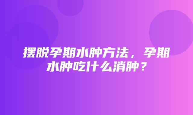 摆脱孕期水肿方法，孕期水肿吃什么消肿？