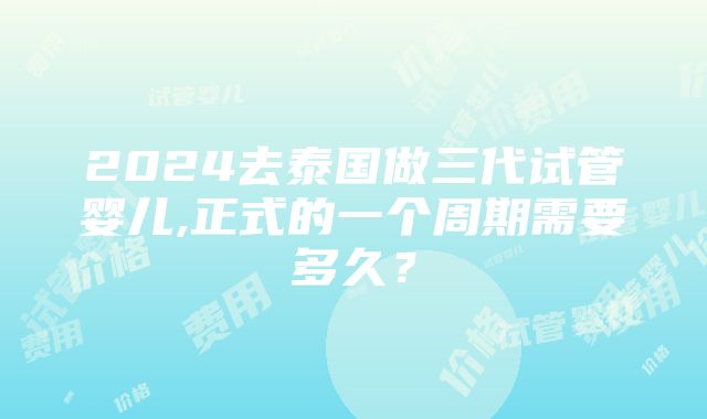 2024去泰国做三代试管婴儿,正式的一个周期需要多久？