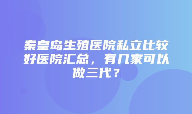 秦皇岛生殖医院私立比较好医院汇总，有几家可以做三代？