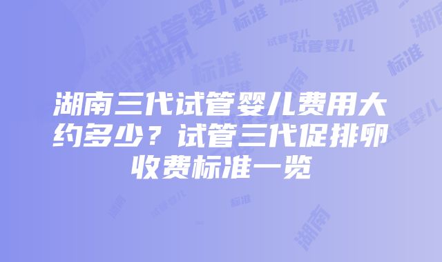 湖南三代试管婴儿费用大约多少？试管三代促排卵收费标准一览