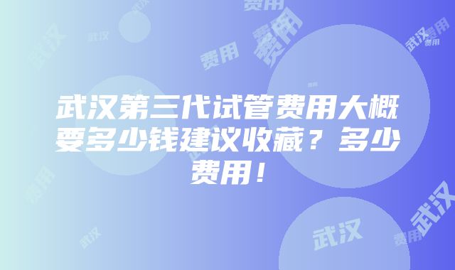 武汉第三代试管费用大概要多少钱建议收藏？多少费用！