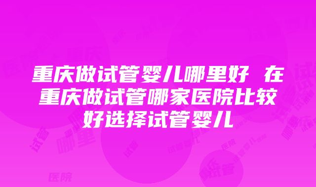 重庆做试管婴儿哪里好 在重庆做试管哪家医院比较好选择试管婴儿