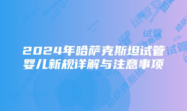 2024年哈萨克斯坦试管婴儿新规详解与注意事项