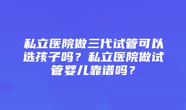 私立医院做三代试管可以选孩子吗？私立医院做试管婴儿靠谱吗？