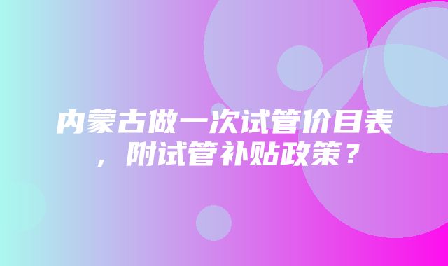 内蒙古做一次试管价目表，附试管补贴政策？