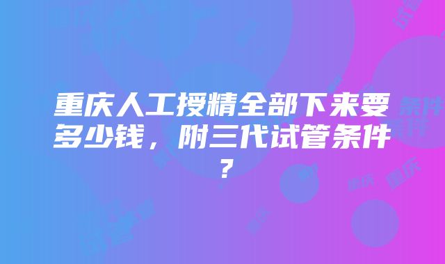 重庆人工授精全部下来要多少钱，附三代试管条件？