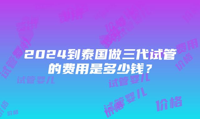 2024到泰国做三代试管的费用是多少钱？