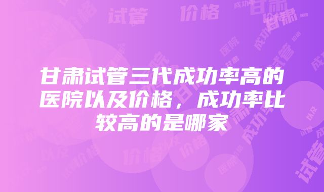 甘肃试管三代成功率高的医院以及价格，成功率比较高的是哪家