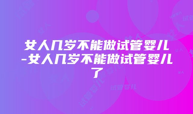 女人几岁不能做试管婴儿-女人几岁不能做试管婴儿了