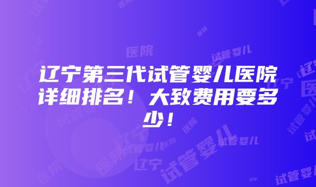 辽宁第三代试管婴儿医院详细排名！大致费用要多少！