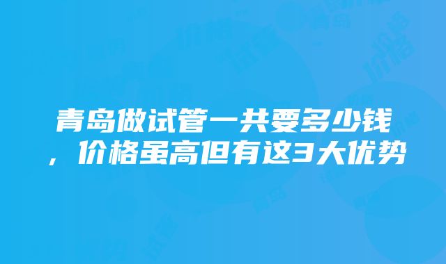 青岛做试管一共要多少钱，价格虽高但有这3大优势