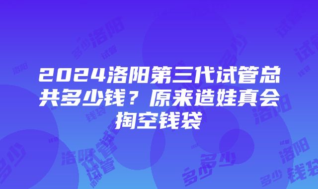 2024洛阳第三代试管总共多少钱？原来造娃真会掏空钱袋