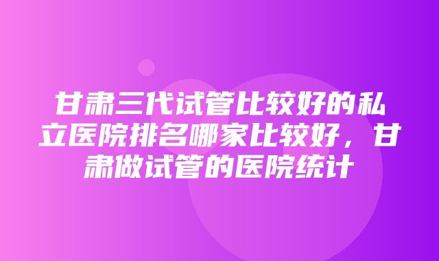 甘肃三代试管比较好的私立医院排名哪家比较好，甘肃做试管的医院统计