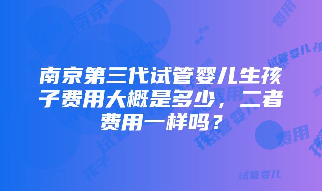 南京第三代试管婴儿生孩子费用大概是多少，二者费用一样吗？