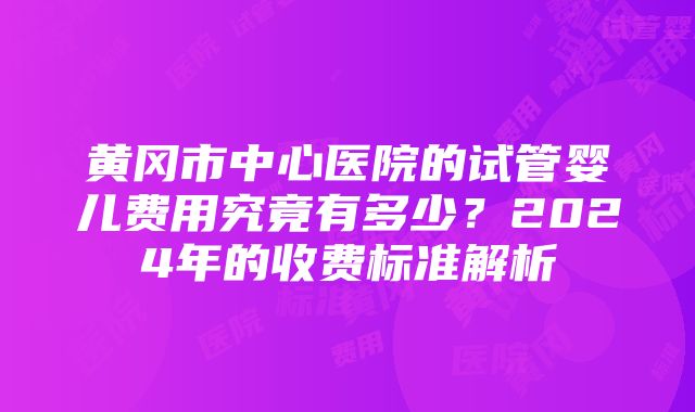 黄冈市中心医院的试管婴儿费用究竟有多少？2024年的收费标准解析