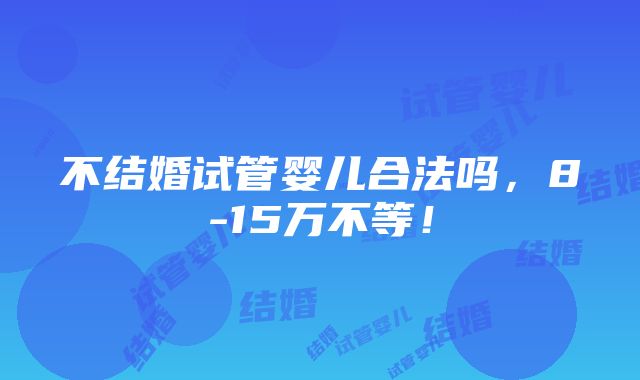 不结婚试管婴儿合法吗，8-15万不等！