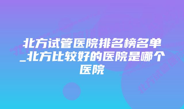 北方试管医院排名榜名单_北方比较好的医院是哪个医院