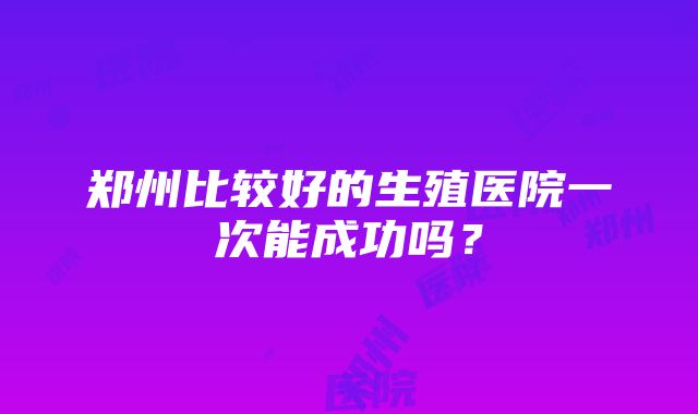 郑州比较好的生殖医院一次能成功吗？