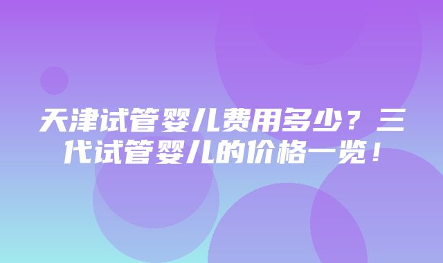 天津试管婴儿费用多少？三代试管婴儿的价格一览！