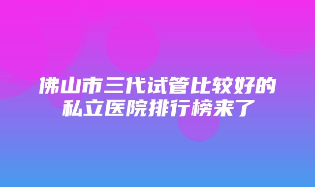 佛山市三代试管比较好的私立医院排行榜来了