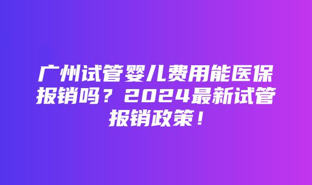 广州试管婴儿费用能医保报销吗？2024最新试管报销政策！